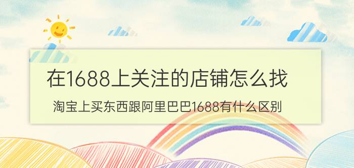 在1688上关注的店铺怎么找 淘宝上买东西跟阿里巴巴1688有什么区别？